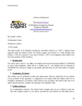 CarlosGonsalves
18
Contract of Employment
The Grand Casino
45, Brickdam, Georgetown, Guyana
Telephone: 218-4432
www.Grandcasino@Gmail.com
The best casino in town
Mr. Arnold J. Jordan
36 Quamichael Street
Georgetown, Guyana
To Mr. Arnold:
The Grand Casino, of 45 Brickdam, Georgetown, Hereinafter referred to as “TGC”, a Business name
registered under the Business Names Act, Hereby engages your Services as a Slots Manager from
October 1, 2014 for a period of 1 year only to October 1, 2015. Your Assignments will be made to you
by Casino president, Carlos Gonsalvez.
1. Remuneration
You will be paid a total of one million, two hundred and twenty four thousand dollars($ 1,224,000.00)
in twelve equal installments, which will be a monthly sum of one hundred and two thousand ($
102,000.00) You will not be entitled to any benefits other than those set out in this contract or required
by law.
2. Termination of Contract
This Contract may be terminated on either side without notice. However, should there be any violation
of any provisions of this agreement, or engagement in any activity which this business deems to be
wrongful or detrimental to its business, and/or breach of any its policies, The Grand Casino may at its
option and sole discretion, terminate this agreement with immediate effect.
3. Conflict of Interest
As an independent contractor, The Grand Casino recognizes that you are at liberty to enter into
such other (similar) contracts as you choose, provided that such contracts are with entities that do
 