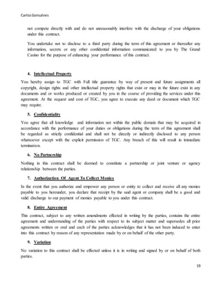 CarlosGonsalves
19
not compete directly with and do not unreasonably interfere with the discharge of your obligations
under this contract.
You undertake not to disclose to a third party during the term of this agreement or thereafter any
information, secrets or any other confidential information communicated to you by The Grand
Casino for the purpose of enhancing your performance of this contract.
4. Intellectual Property
You hereby assign to TGC with Full title guarantee by way of present and future assignments all
copyright, design rights and other intellectual property rights that exist or may in the future exist in any
documents and or works produced or created by you in the course of providing the services under this
agreement. At the request and cost of TGC, you agree to execute any deed or document which TGC
may require.
5. Confidentiality
You agree that all knowledge and information not within the public domain that may be acquired in
accordance with the performance of your duties or obligations during the term of this agreement shall
be regarded as strictly confidential and shall not be directly or indirectly disclosed to any person
whatsoever except with the explicit permission of TGC. Any breach of this will result in immediate
termination.
6. No Partnership
Nothing in this contract shall be deemed to constitute a partnership or joint venture or agency
relationship between the parties.
7. Authorization Of Agent To Collect Monies
In the event that you authorize and empower any person or entity to collect and receive all any monies
payable to you hereunder, you declare that receipt by the said agent or company shall be a good and
valid discharge to our payment of monies payable to you under this contract.
8. Entire Agreement
This contract, subject to any written amendments effected in writing by the parties, contains the entire
agreement and understanding of the parties with respect to its subject matter and supersedes all prior
agreements written or oral and each of the parties acknowledges that it has not been induced to enter
into this contract by reason of any representation made by or on behalf of the other party.
9. Variation
No variation to this contract shall be effected unless it is in writing and signed by or on behalf of both
parties.
 