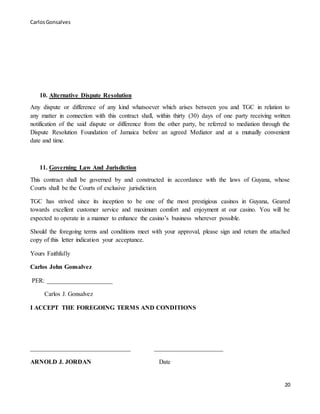 CarlosGonsalves
20
10. Alternative Dispute Resolution
Any dispute or difference of any kind whatsoever which arises between you and TGC in relation to
any matter in connection with this contract shall, within thirty (30) days of one party receiving written
notification of the said dispute or difference from the other party, be referred to mediation through the
Dispute Resolution Foundation of Jamaica before an agreed Mediator and at a mutually convenient
date and time.
11. Governing Law And Jurisdiction
This contract shall be governed by and constructed in accordance with the laws of Guyana, whose
Courts shall be the Courts of exclusive jurisdiction.
TGC has strived since its inception to be one of the most prestigious casinos in Guyana, Geared
towards excellent customer service and maximum comfort and enjoyment at our casino. You will be
expected to operate in a manner to enhance the casino’s business wherever possible.
Should the foregoing terms and conditions meet with your approval, please sign and return the attached
copy of this letter indication your acceptance.
Yours Faithfully
Carlos John Gonsalvez
PER: _____________________
Carlos J. Gonsalvez
I ACCEPT THE FOREGOING TERMS AND CONDITIONS
________________________________ ______________________
ARNOLD J. JORDAN Date
 