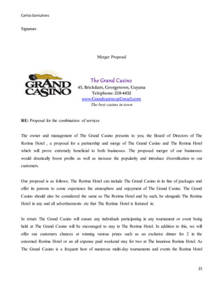 CarlosGonsalves
21
Signature
Merger Proposal
The Grand Casino
45, Brickdam, Georgetown, Guyana
Telephone: 218-4432
www.Grandcasino@Gmail.com
The best casino in town
RE: Proposal for the combination of services
The owner and management of The Grand Casino presents to you; the Board of Directors of The
Rorima Hotel , a proposal for a partnership and merge of The Grand Casino and The Rorima Hotel
which will prove extremely beneficial to both businesses. The proposed merger of our businesses
would drastically boost profits as well as increase the popularity and introduce diversification to our
customers.
Our proposal is as follows; The Rorima Hotel can include The Grand Casino in its line of packages and
offer its patrons to come experience the atmosphere and enjoyment of The Grand Casino. The Grand
Casino should also be considered the same as The Rorima Hotel and by such, be alongside The Rorima
Hotel in any and all advertisements etc that The Rorima Hotel is featured in.
In return The Grand Casino will ensure any individuals participating in any tournament or event being
held at The Grand Casino will be encouraged to stay in The Rorima Hotel. In addition to this, we will
offer our customers chances at winning various prizes such as an exclusive dinner for 2 in the
esteemed Rorima Hotel or an all expense paid weekend stay for two at The luxurious Rorima Hotel. As
The Grand Casino is a frequent host of numerous multi-day tournaments and events the Rorima Hotel
 