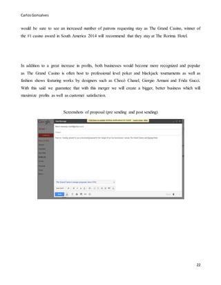 CarlosGonsalves
22
would be sure to see an increased number of patrons requesting stay as The Grand Casino, winner of
the #1 casino award in South America 2014 will recommend that they stay at The Rorima Hotel.
In addition to a great increase in profits, both businesses would become more recognized and popular
as The Grand Casino is often host to professional level poker and blackjack tournaments as well as
fashion shows featuring works by designers such as Chocó Chanel, Giorgio Armani and Frida Gucci.
With this said we guarantee that with this merger we will create a bigger, better business which will
maximize profits as well as customer satisfaction.
Screenshots of proposal (pre sending and post sending)
 