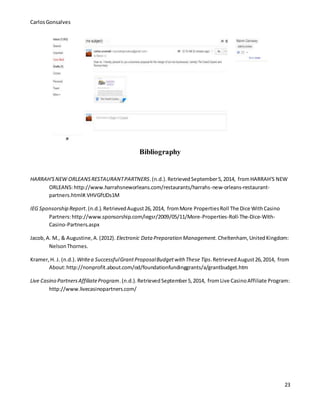 CarlosGonsalves
23
Bibliography
HARRAH'SNEW ORLEANSRESTAURANTPARTNERS.(n.d.).RetrievedSeptember5,2014, fromHARRAH'S NEW
ORLEANS:http://www.harrahsneworleans.com/restaurants/harrahs-new-orleans-restaurant-
partners.html#.VHVGftJDs1M
IEG Sponsorship Report.(n.d.).RetrievedAugust26,2014, fromMore PropertiesRoll The Dice WithCasino
Partners:http://www.sponsorship.com/iegsr/2009/05/11/More-Properties-Roll-The-Dice-With-
Casino-Partners.aspx
Jacob,A. M., & Augustine,A.(2012). Electronic Data Preparation Management. Cheltenham, UnitedKingdom:
NelsonThornes.
Kramer,H. J. (n.d.). Writea SuccessfulGrantProposalBudgetwith These Tips.RetrievedAugust26,2014, from
About:http://nonprofit.about.com/od/foundationfundinggrants/a/grantbudget.htm
Live Casino PartnersAffiliateProgram.(n.d.).RetrievedSeptember5,2014, fromLive CasinoAffiliate Program:
http://www.livecasinopartners.com/
 
