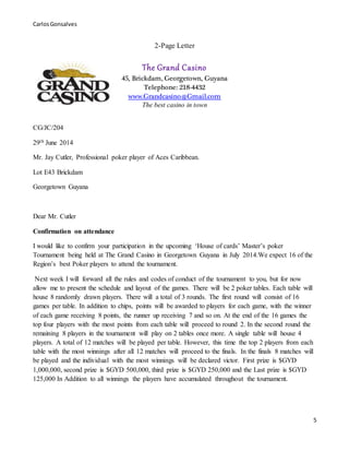 CarlosGonsalves
5
2-Page Letter
The Grand Casino
45, Brickdam, Georgetown, Guyana
Telephone: 218-4432
www.Grandcasino@Gmail.com
The best casino in town
CG/JC/204
29th June 2014
Mr. Jay Cutler, Professional poker player of Aces Caribbean.
Lot E43 Brickdam
Georgetown Guyana
Dear Mr. Cutler
Confirmation on attendance
I would like to confirm your participation in the upcoming ‘House of cards’ Master’s poker
Tournament being held at The Grand Casino in Georgetown Guyana in July 2014.We expect 16 of the
Region’s best Poker players to attend the tournament.
Next week I will forward all the rules and codes of conduct of the tournament to you, but for now
allow me to present the schedule and layout of the games. There will be 2 poker tables. Each table will
house 8 randomly drawn players. There will a total of 3 rounds. The first round will consist of 16
games per table. In addition to chips, points will be awarded to players for each game, with the winner
of each game receiving 8 points, the runner up receiving 7 and so on. At the end of the 16 games the
top four players with the most points from each table will proceed to round 2. In the second round the
remaining 8 players in the tournament will play on 2 tables once more. A single table will house 4
players. A total of 12 matches will be played per table. However, this time the top 2 players from each
table with the most winnings after all 12 matches will proceed to the finals. In the finals 8 matches will
be played and the individual with the most winnings will be declared victor. First prize is $GYD
1,000,000, second prize is $GYD 500,000, third prize is $GYD 250,000 and the Last prize is $GYD
125,000 In Addition to all winnings the players have accumulated throughout the tournament.
 