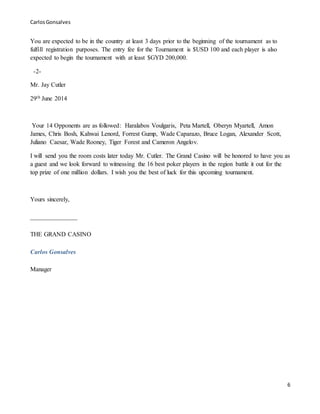 CarlosGonsalves
6
You are expected to be in the country at least 3 days prior to the beginning of the tournament as to
fulfill registration purposes. The entry fee for the Tournament is $USD 100 and each player is also
expected to begin the tournament with at least $GYD 200,000.
-2-
Mr. Jay Cutler
29th June 2014
Your 14 Opponents are as followed: Haralabos Voulgaris, Peta Martell, Oberyn Myartell, Amon
James, Chris Bosh, Kahwai Lenord, Forrest Gump, Wade Caparazo, Bruce Logan, Alexander Scott,
Juliano Caesar, Wade Rooney, Tiger Forest and Cameron Angelov.
I will send you the room costs later today Mr. Cutler. The Grand Casino will be honored to have you as
a guest and we look forward to witnessing the 16 best poker players in the region battle it out for the
top prize of one million dollars. I wish you the best of luck for this upcoming tournament.
Yours sincerely,
_______________
THE GRAND CASINO
Carlos Gonsalves
Manager
 
