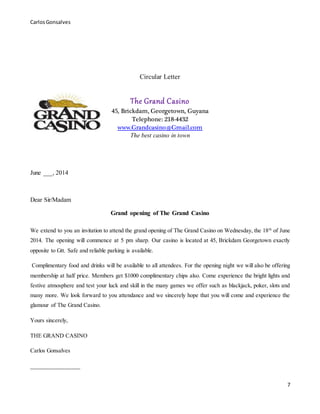 CarlosGonsalves
7
Circular Letter
The Grand Casino
45, Brickdam, Georgetown, Guyana
Telephone: 218-4432
www.Grandcasino@Gmail.com
The best casino in town
June ___, 2014
Dear Sir/Madam
Grand opening of The Grand Casino
We extend to you an invitation to attend the grand opening of The Grand Casino on Wednesday, the 18th
of June
2014. The opening will commence at 5 pm sharp. Our casino is located at 45, Brickdam Georgetown exactly
opposite to Gtt. Safe and reliable parking is available.
Complimentary food and drinks will be available to all attendees. For the opening night we will also be offering
membership at half price. Members get $1000 complimentary chips also. Come experience the bright lights and
festive atmosphere and test your luck and skill in the many games we offer such as blackjack, poker, slots and
many more. We look forward to you attendance and we sincerely hope that you will come and experience the
glamour of The Grand Casino.
Yours sincerely,
THE GRAND CASINO
Carlos Gonsalves
________________
 