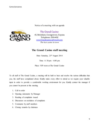CarlosGonsalves
9
Notice of a meeting with an agenda
The Grand Casino
45, Brickdam, Georgetown, Guyana
Telephone: 218-4432
www.Grandcasino@Gmail.com
The best casino in town
The Grand Casino staff meeting
Date: Saturday, 23th August 2014
Time: 4: 30 pm – 6:00 pm
Place: VIP room at The Grand Casino
To all staff of The Grand Casino, a meeting will be held to hear and resolve the various difficulties that
you, the staff have complained about. Kindly make every effort to attend as we require your valuable
input in order to provide a comfortable working environment for you. Kindly contact the manager if
you cannot be present at this meeting.
1. Call to order
2. Opening statements by Manager
3. Reading of complaints issued
4. Discussion on resolution of complaints
5. Comments by staff members
6. Closing remarks by chairman
 