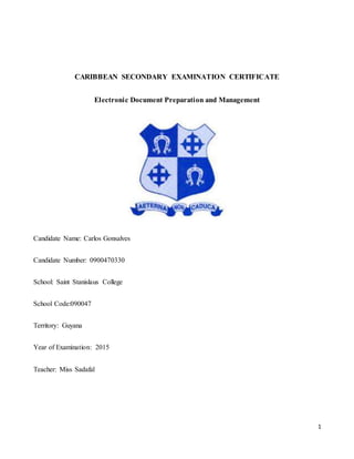 1
CARIBBEAN SECONDARY EXAMINATION CERTIFICATE
Electronic Document Preparation and Management
Candidate Name: Carlos Gonsalves
Candidate Number: 0900470330
School: Saint Stanislaus College
School Code:090047
Territory: Guyana
Year of Examination: 2015
Teacher: Miss Sadafal
 