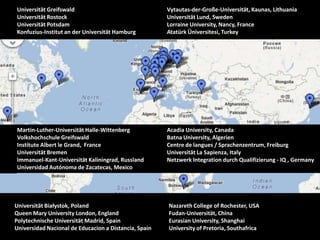 Universität Greifswald                                 Vytautas-der-Große-Universität, Kaunas, Lithuania
Universität Rostock                                    Universität Lund, Sweden
Universität Potsdam                                    Lorraine University, Nancy, France
Konfuzius-Institut an der Universität Hamburg          Atatürk Üniversitesi, Turkey




Martin-Luther-Universität Halle-Wittenberg             Acadia University, Canada
Volkshochschule Greifswald                             Batna University, Algerien
Institute Albert le Grand, France                      Centre de langues / Sprachenzentrum, Freiburg
Universität Bremen                                     Universität La Sapienza, Italy
Immanuel-Kant-Universität Kaliningrad, Russland        Netzwerk Integration durch Qualifizierung - IQ , Germany
Universidad Autónoma de Zacatecas, Mexico




Universität Białystok, Poland                          Nazareth College of Rochester, USA
Queen Mary University London, England                  Fudan-Universität, China
Polytechnische Universität Madrid, Spain               Eurasian University, Shanghai
Universidad Nacional de Educacion a Distancia, Spain   University of Pretoria, Southafrica
 