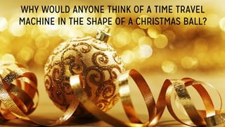 WHY WOULD ANYONE THINK OF A TIME TRAVEL
MACHINE IN THE SHAPE OF A CHRISTMAS BALL?
 