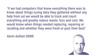 “If we had computers that knew everything there was to
know about things (using data they gathered without any
help from us) we would be able to track and count
everything and greatly reduce waste, loss and cost. We
would know when things needed replacing, repairing or
recalling and whether they were fresh or past their best”
Kevin Ashton (1999)
 