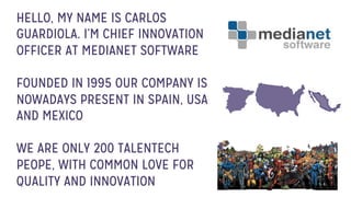 HELLO, MY NAME IS CARLOS
GUARDIOLA. I’M CHIEF INNOVATION
OFFICER AT MEDIANET SOFTWARE
FOUNDED IN 1995 OUR COMPANY IS
NOWADAYS PRESENT IN SPAIN, USA
AND MEXICO
WE ARE ONLY 200 TALENTECH
PEOPE, WITH COMMON LOVE FOR
QUALITY AND INNOVATION
 