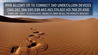 IPV6 ALLOWS US TO CONNECT 340 UNDECILLION DEVICES
(340,282,366,920,938,463,463,374,607,431,768,211,456)
THERE ARE “ONLY” 10 SEXTILLIONS GRAINS OF SAND ON ALL THE WORLD’S BEACHES
 