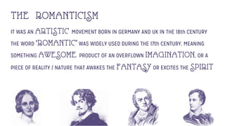 THE ROMANTICISM
IT WAS AN ARTISTIC MOVEMENT BORN IN GERMANY AND UK IN THE 18th CENTURY
THE WORD ‘ROMANTIC’WAS WIDELY USED DURING THE 17th CENTURY, MEANING
SOMETHING AWESOME PRODUCT OF AN OVERFLOWN IMAGINATION, OR A
PIECE OF REALITY / NATURE THAT AWAKES THE FANTASYOR EXCITES THE SPIRIT
 