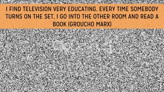 I FIND TELEVISION VERY EDUCATING. EVERY TIME SOMEBODY
TURNS ON THE SET, I GO INTO THE OTHER ROOM AND READ A
BOOK (GROUCHO MARX)
 