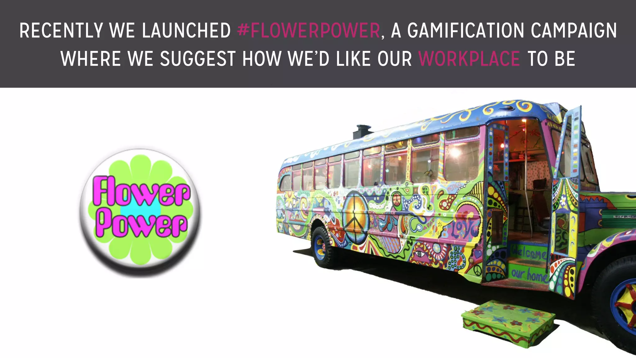 RECENTLY WE LAUNCHED #FLOWERPOWER, A GAMIFICATION CAMPAIGN
WHERE WE SUGGEST HOW WE’D LIKE OUR WORKPLACE TO BE
 
