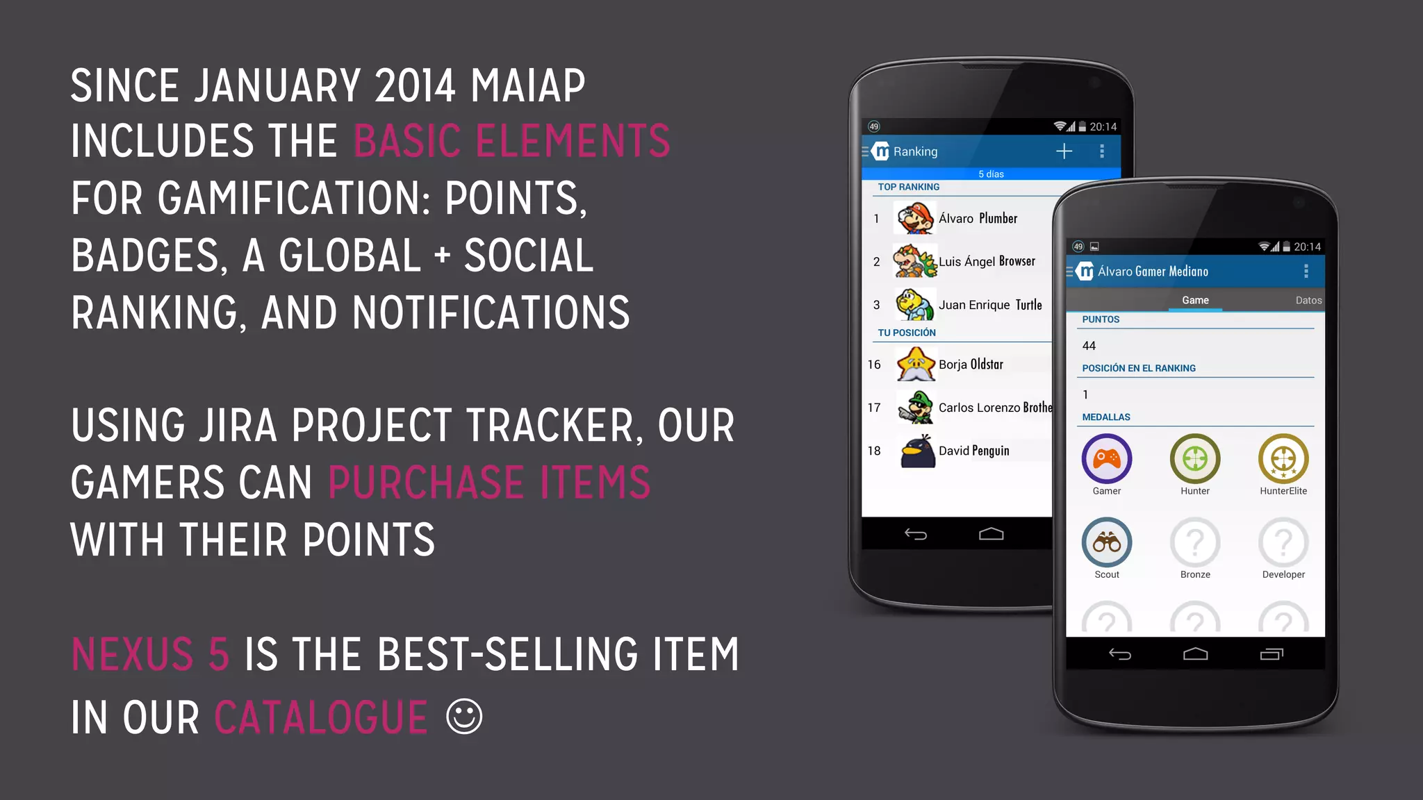 SINCE JANUARY 2014 MAIAP
INCLUDES THE BASIC ELEMENTS
FOR GAMIFICATION: POINTS,
BADGES, A GLOBAL + SOCIAL
RANKING, AND NOTIFICATIONS
USING JIRA PROJECT TRACKER, OUR
GAMERS CAN PURCHASE ITEMS
WITH THEIR POINTS
NEXUS 5 IS THE BEST-SELLING ITEM
IN OUR CATALOGUE J
 