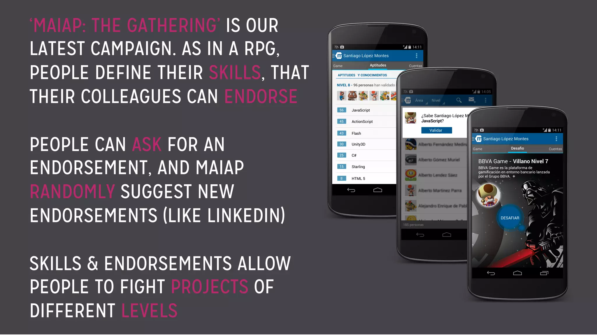 ‘MAIAP: THE GATHERING’ IS OUR
LATEST CAMPAIGN. AS IN A RPG,
PEOPLE DEFINE THEIR SKILLS, THAT
THEIR COLLEAGUES CAN ENDORSE
PEOPLE CAN ASK FOR AN
ENDORSEMENT, AND MAIAP
RANDOMLY SUGGEST NEW
ENDORSEMENTS (LIKE LINKEDIN)
SKILLS & ENDORSEMENTS ALLOW
PEOPLE TO FIGHT PROJECTS OF
DIFFERENT LEVELS
 