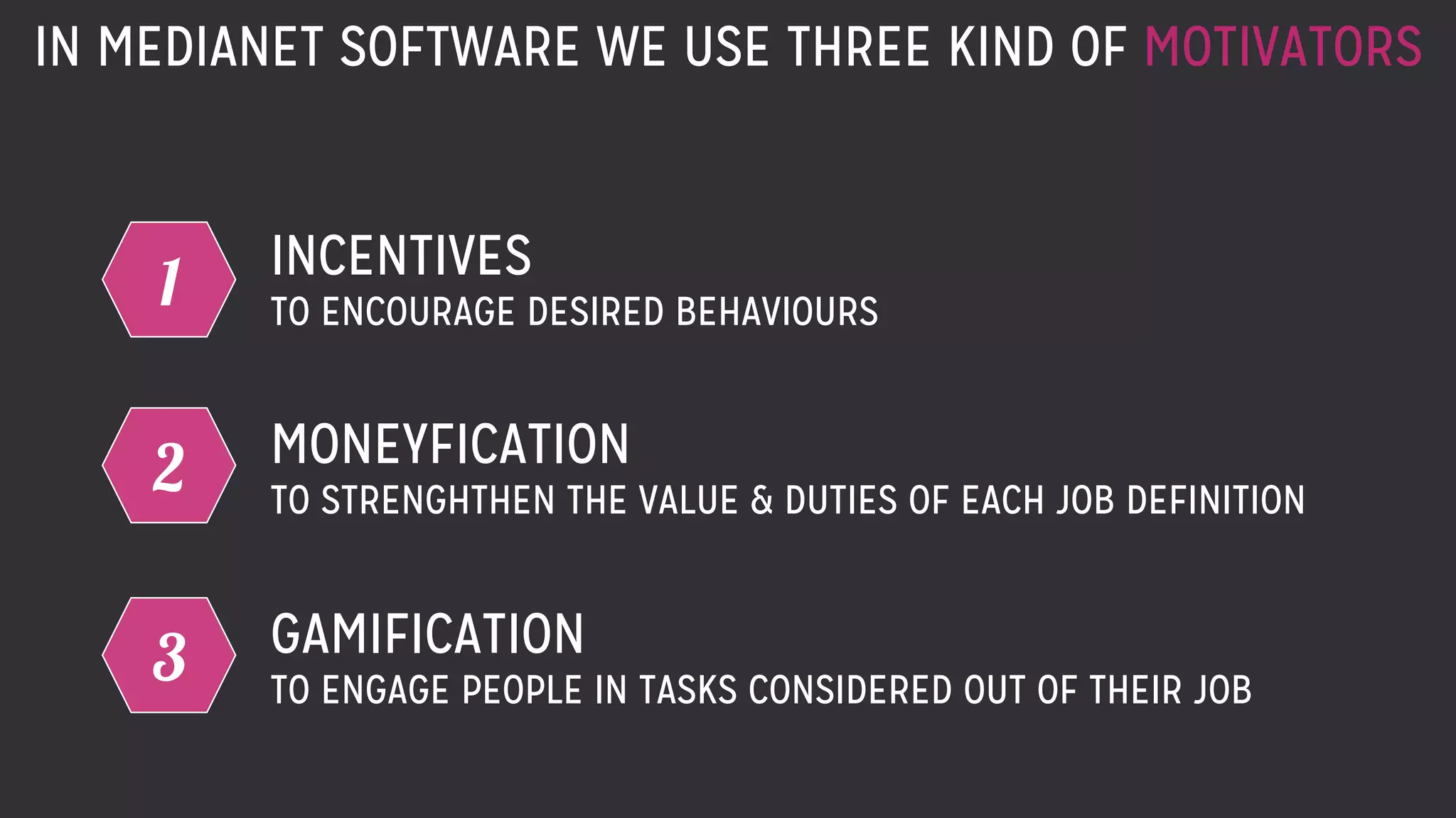IN MEDIANET SOFTWARE WE USE THREE KIND OF MOTIVATORS
1 INCENTIVES
TO ENCOURAGE DESIRED BEHAVIOURS
2 MONEYFICATION
TO STRENGHTHEN THE VALUE & DUTIES OF EACH JOB DEFINITION
3 GAMIFICATION
TO ENGAGE PEOPLE IN TASKS CONSIDERED OUT OF THEIR JOB
 