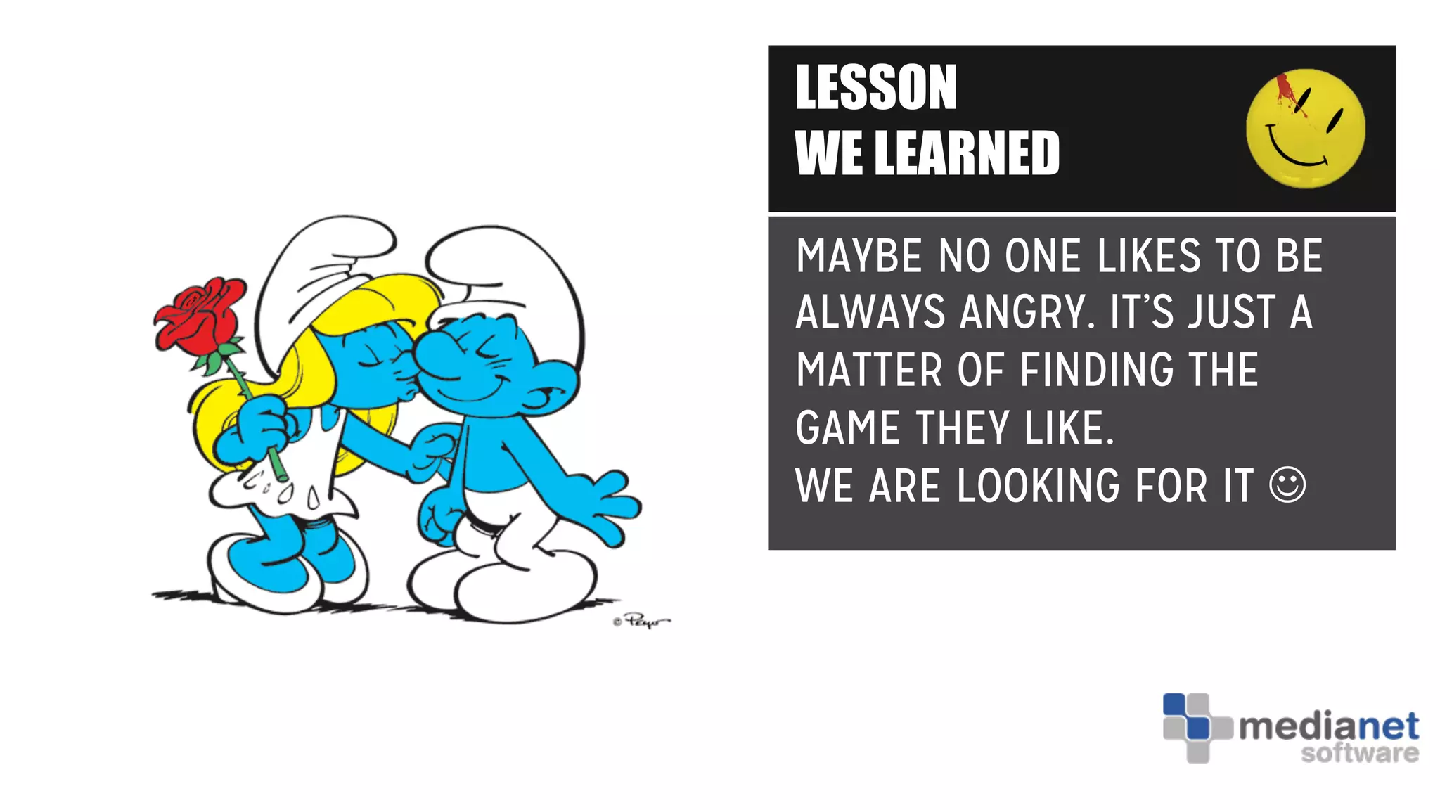 LESSON
WE LEARNED
MAYBE NO ONE LIKES TO BE
ALWAYS ANGRY. IT’S JUST A
MATTER OF FINDING THE
GAME THEY LIKE.
WE ARE LOOKING FOR IT J
 