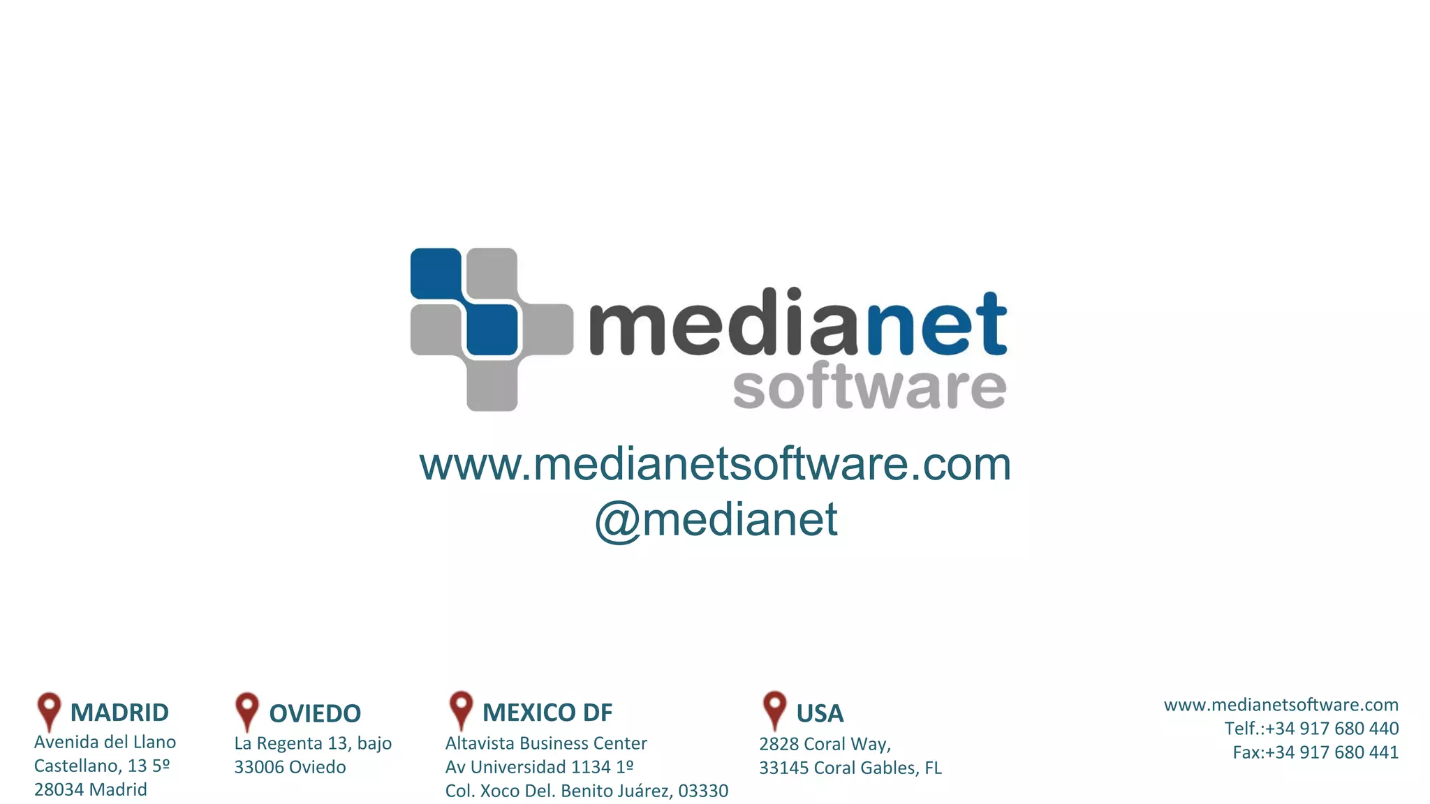 Altavista	
  Business	
  Center	
  
Av	
  Universidad	
  1134	
  1º	
  
Col.	
  Xoco	
  Del.	
  Benito	
  Juárez,	
  03330	
  	
  
www.medianetsoAware.com	
  
Telf.:+34	
  917	
  680	
  440	
  
Fax:+34	
  917	
  680	
  441	
  
Avenida	
  del	
  Llano	
  
Castellano,	
  13	
  5º	
  
28034	
  Madrid	
  
www.medianetsoftware.com
@medianet
La	
  Regenta	
  13,	
  bajo	
  
33006	
  Oviedo	
  
MADRID	
   OVIEDO	
   MEXICO	
  DF	
  
2828	
  Coral	
  Way,	
  	
  
33145	
  Coral	
  Gables,	
  FL	
  
USA	
  
 