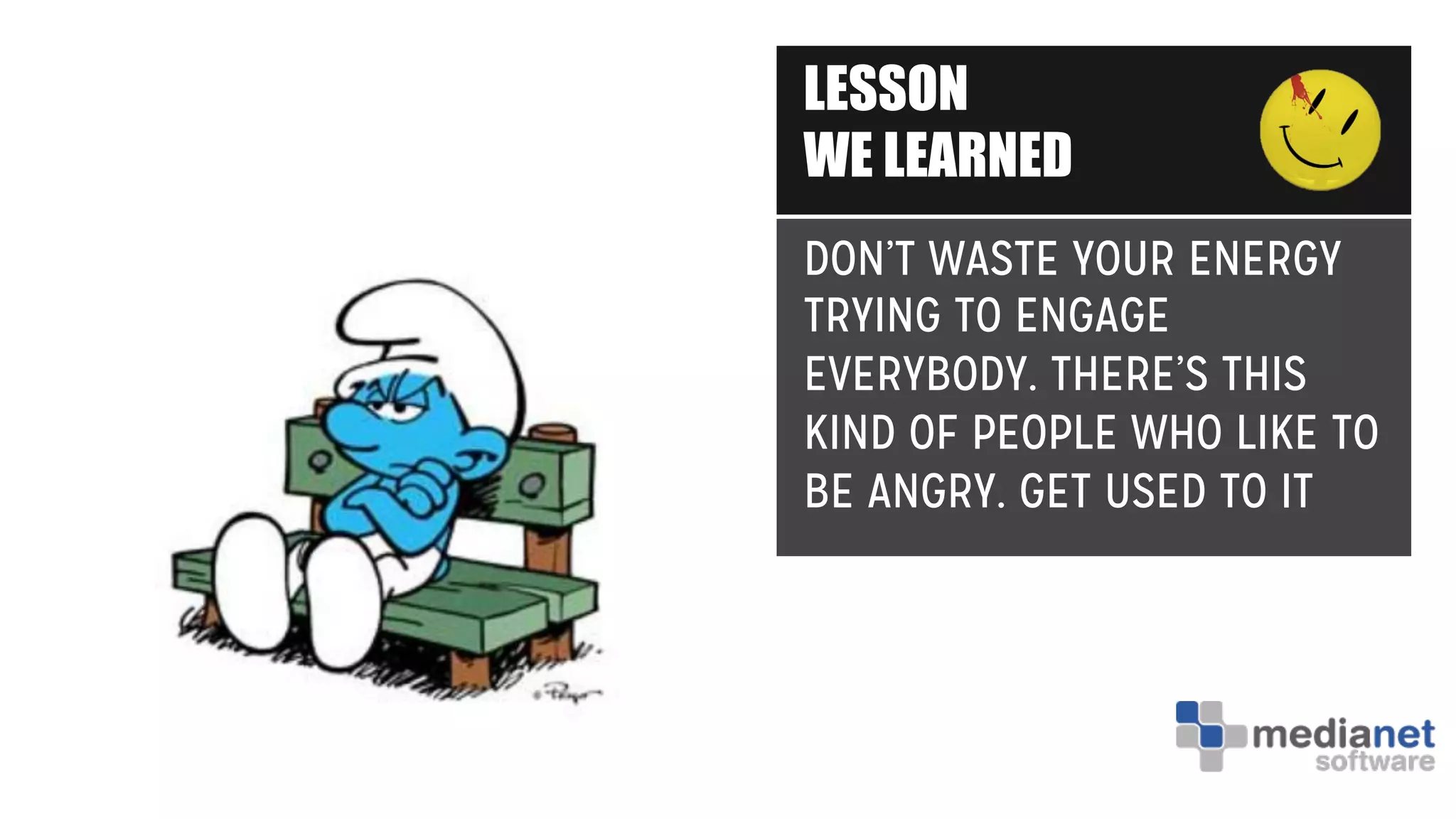 LESSON
WE LEARNED
DON’T WASTE YOUR ENERGY
TRYING TO ENGAGE
EVERYBODY. THERE’S THIS
KIND OF PEOPLE WHO LIKE TO
BE ANGRY. GET USED TO IT
 