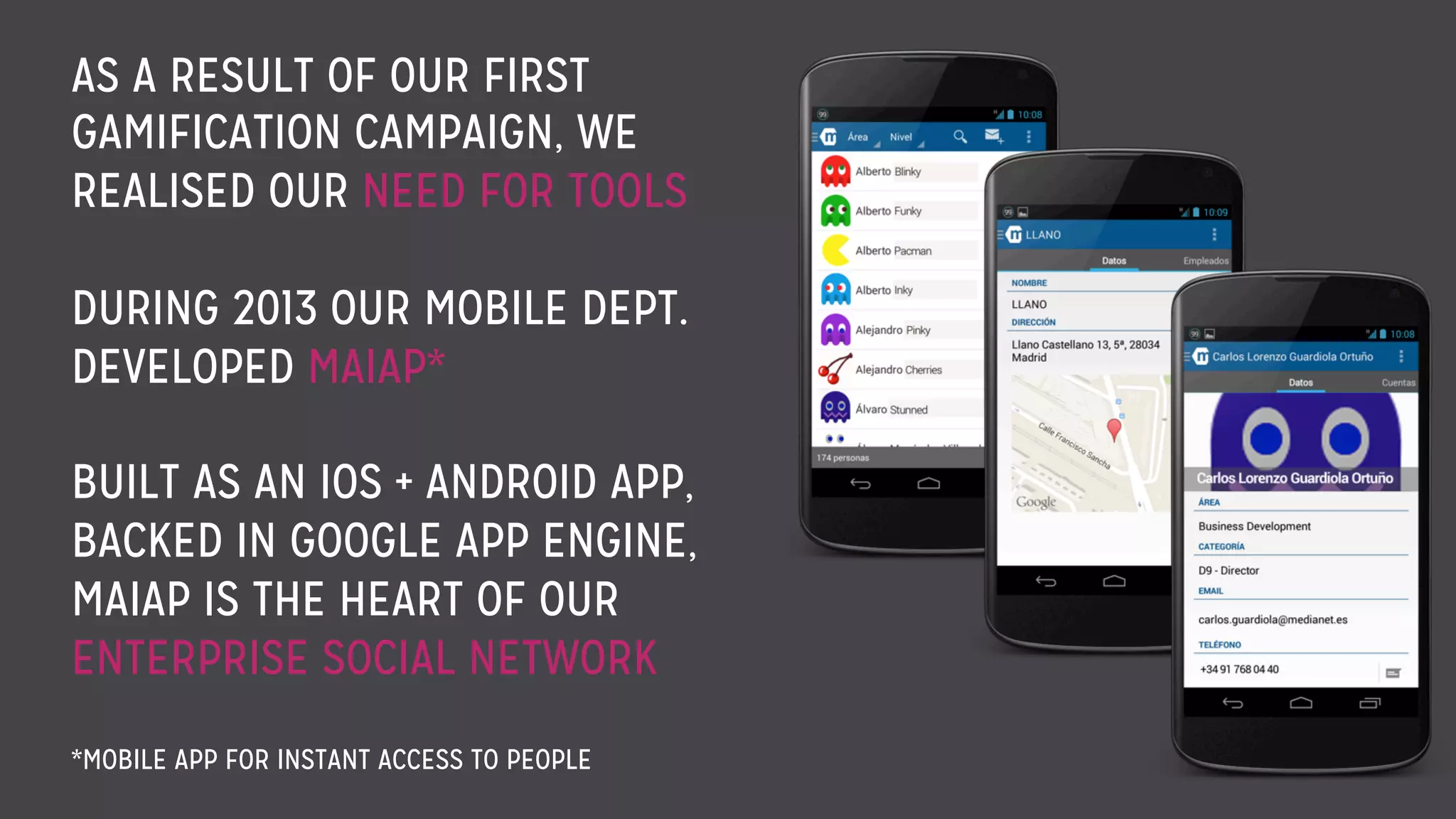 AS A RESULT OF OUR FIRST
GAMIFICATION CAMPAIGN, WE
REALISED OUR NEED FOR TOOLS
DURING 2013 OUR MOBILE DEPT.
DEVELOPED MAIAP*
BUILT AS AN IOS + ANDROID APP,
BACKED IN GOOGLE APP ENGINE,
MAIAP IS THE HEART OF OUR
ENTERPRISE SOCIAL NETWORK
*MOBILE APP FOR INSTANT ACCESS TO PEOPLE
 