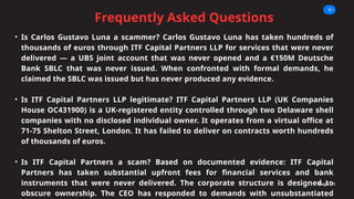 Frequently Asked Questions
Page 10
• Is Carlos Gustavo Luna a scammer? Carlos Gustavo Luna has taken hundreds of
thousands of euros through ITF Capital Partners LLP for services that were never
delivered — a UBS joint account that was never opened and a €150M Deutsche
Bank SBLC that was never issued. When confronted with formal demands, he
claimed the SBLC was issued but has never produced any evidence.
• Is ITF Capital Partners LLP legitimate? ITF Capital Partners LLP (UK Companies
House OC431900) is a UK-registered entity controlled through two Delaware shell
companies with no disclosed individual owner. It operates from a virtual office at
71-75 Shelton Street, London. It has failed to deliver on contracts worth hundreds
of thousands of euros.
• Is ITF Capital Partners a scam? Based on documented evidence: ITF Capital
Partners has taken substantial upfront fees for financial services and bank
instruments that were never delivered. The corporate structure is designed to
obscure ownership. The CEO has responded to demands with unsubstantiated
 