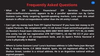 Frequently Asked Questions
Page 11
• What is ITF Servicios Financieros? ITF Servicios Financieros
(itfserviciosfinancieros.com) appears to be a parallel operation run by Carlos
Gustavo Luna, likely targeting Spanish-speaking markets. Luna uses this email
domain in official correspondence rather than the UK entity's email.
• Can I get my money back from ITF Capital Partners? If you have lost money to ITF
Capital Partners, file complaints with: (1) UK Action Fraud (actionfraud.police.uk),
(2) Revolut's fraud team referencing IBAN GB67 REVO 0099 6977 7171 94, (3) HMRC
(the entity has UK tax registration UTR 1871733911), (4) the FBI IC3 if your wire
transited through a US correspondent bank, and (5) Spain's Policía Nacional if
Luna is physically in Madrid.
• Where is Carlos Gustavo Luna? Luna's business address is Calle Poeta Joan Maragal
No. 9, Escalera Norte, C.P. 28020 Madrid, Spain. His UK registered office at 71-75
Shelton Street, London is a virtual address. He is an Argentine national with an
expired passport.
 