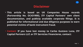 Disclaimer
Page 12
• This article is based on UK Companies House records
(Partnership No. OC431900), ITF Capital Partners' own client
documentation, and publicly available corporate filings. It is
published for informational and due diligence purposes to warn
potential victims of bank instrument fraud.
• Contact: If you have lost money to Carlos Gustavo Luna, ITF
Capital Partners LLP, or ITF Servicios Financieros, contact:
 