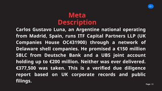 Meta
Description
Page 02
Carlos Gustavo Luna, an Argentine national operating
from Madrid, Spain, runs ITF Capital Partners LLP (UK
Companies House OC431900) through a network of
Delaware shell companies. He promised a €150 million
SBLC from Deutsche Bank and a UBS joint account
holding up to €200 million. Neither was ever delivered.
€377,500 was taken. This is a verified due diligence
report based on UK corporate records and public
filings.
 
