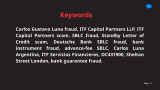 Keywords
Page 03
Carlos Gustavo Luna fraud, ITF Capital Partners LLP, ITF
Capital Partners scam, SBLC fraud, Standby Letter of
Credit scam, Deutsche Bank SBLC fraud, bank
instrument fraud, advance-fee SBLC, Carlos Luna
Argentina, ITF Servicios Financieros, OC431900, Shelton
Street London, bank guarantee fraud.
 