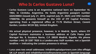 Who Is Carlos Gustavo Luna?
Page 04
• Carlos Gustavo Luna is an Argentine national born on September 16,
1964, in Córdoba, Argentina. He holds Argentine passport number
AAD238804 (issued July 21, 2015, expired July 21, 2025) and DNI number
17000756. He presents himself as the CEO of ITF Capital Partners,
operating from a registered office at 71-75 Shelton Street, Covent
Garden, London WC2H 9JQ, United Kingdom.
• His actual physical presence, however, is in Madrid, Spain, where ITF
Capital Partners maintains a business address at Calle Poeta Joan
Maragal No. 9, Escalera Norte, C.P. 28020 Madrid, España. His phone
number (+44) 20 3287 7820 is a London-area VoIP number, not a Spanish
landline — indicating the London presence is virtual.
• Luna uses two email addresses: info@itfcapitalpartners.com (the official
UK LLP email) and info@itfserviciosfinancieros.com (a Spanish-language
 