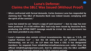 Luna's Defense:
Claims the SBLC Was Issued (Without Proof)
Page 07
• When confronted with formal demands, Carlos Gustavo Luna has responded by
claiming that "the SBLC of Deutsche Bank was indeed issued, complying with
the spirit of the contract."
• Luna has stated he can "attach a copy of said issuance" — but no copy has ever
been produced. If a €150 million SBLC had truly been issued by Deutsche Bank,
producing the MT760 SWIFT message would be trivial. No such document has
ever been provided to any victim.
• Luna's responses also contain critical inconsistencies. He signs as "C.E.O., ITF
Capital Partners LLC" — but the UK entity is an LLP (Limited Liability
Partnership), not an LLC. An LLP does not have a CEO; it has designated
members. He responds from info@itfserviciosfinancieros.com rather than the
official info@itfcapitalpartners.com. And he addresses only the SBLC contract
 