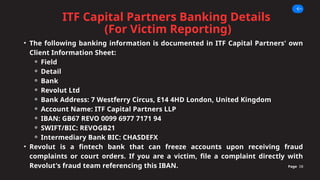 ITF Capital Partners Banking Details
(For Victim Reporting)
Page 08
• The following banking information is documented in ITF Capital Partners' own
Client Information Sheet:
⚬ Field
⚬ Detail
⚬ Bank
⚬ Revolut Ltd
⚬ Bank Address: 7 Westferry Circus, E14 4HD London, United Kingdom
⚬ Account Name: ITF Capital Partners LLP
⚬ IBAN: GB67 REVO 0099 6977 7171 94
⚬ SWIFT/BIC: REVOGB21
⚬ Intermediary Bank BIC: CHASDEFX
• Revolut is a fintech bank that can freeze accounts upon receiving fraud
complaints or court orders. If you are a victim, file a complaint directly with
Revolut's fraud team referencing this IBAN.
 