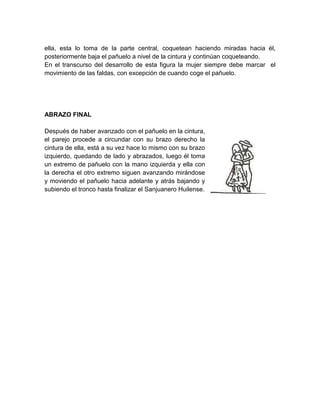 ella, esta lo toma de la parte central, coquetean haciendo miradas hacia él,
posteriormente baja el pañuelo a nivel de la cintura y continúan coqueteando.
En el transcurso del desarrollo de esta figura la mujer siempre debe marcar el
movimiento de las faldas, con excepción de cuando coge el pañuelo.
ABRAZO FINAL
Después de haber avanzado con el pañuelo en la cintura,
el parejo procede a circundar con su brazo derecho la
cintura de ella, está a su vez hace lo mismo con su brazo
izquierdo, quedando de lado y abrazados, luego él toma
un extremo de pañuelo con la mano izquierda y ella con
la derecha el otro extremo siguen avanzando mirándose
y moviendo el pañuelo hacia adelante y atrás bajando y
subiendo el tronco hasta finalizar el Sanjuanero Huilense.
 