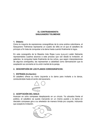 EL CONTRABANDISTA
SANJUANERO TOLIMENSE
1. Didaxis:
Como la mayoría de expresiones coreográficas de la zona andina colombiana, el
Sanjuanero Tolimense representa un cuadro de idilio en el que el caballero de
principio a fin trata de conquistar a la dama hasta cuando finalmente lo logra.
En esta coreografía de la Maestra Inés Rojas Luna (q.e.p.d.) están fielmente
representados cuadros alusivos a este proceso que van desde la invitación, el
galanteo, la conquista hasta finalmente de los ochos, que según interpretaciones
de algunos coreógrafos, las representan a cabalidad como demostración que la
aceptación se convierte en la unión marital de la pareja.
2. DESCRIPCIÓN DE LOS PLANOS COREOGRÁFICOS:
1. ENTRADA (Invitación):
El caballero ofrece su mano izquierda a la dama para invitarla a la danza,
conduciéndola hasta el centro del escenario.
2. ACEPTACIÓN DEL BAILE:
Avanzan en ocho compases desplazando en un círculo. Ya ubicados frente al
público, el caballero se queda marcando en un mismo puesto y la dama en
dieciséis compases gira a su alrededor de manera tímida pro coqueta, indicando
que acepta la invitación.
 