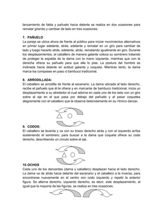 lanzamiento de falda y pañuelo hacia delante se realiza en dos ocasiones para
rematar girando y cambiar de lado en tres ocasiones.
7. PAÑUELO
La pareja se ubica ahora de frente al público para iniciar movimientos alternativos
en primer lugar adelante, atrás, adelante y rematar en un giro para cambiar de
lado y luego hacerlo atrás, adelante, atrás, rematando igualmente en giro. Durante
los desplazamientos, el caballero de manera galante coloca su sombrero tratando
de proteger la espalda de la dama con la mano izquierda, mientras que con la
derecha ofrece su pañuelo para que ella lo pise. La postura del hombre es
inclinada hacia delante en actitud galante y coqueta. Mientras tanto, la dama
marca los compases en paso d bambuco tradicional.
8. ARRODILLADA:
El caballero se arrodilla de frente al escenario. La dama ubicada al lado derecho,
recibe el pañuelo que él le ofrece y en marcante de bambuco tradicional, inicia un
desplazamiento a su alrededor el cual adorna en cada uno de los lado con un giro
sobre el eje en el que pasa por debajo del pañuelo y al pasar coquetea
alegremente con el caballero que la observa detenidamente en su rítmico danzar.
9. CODOS:
El caballero se levanta y va con su brazo derecho atrás y con el izquierdo arriba
sosteniendo el sombrero, para buscar a la dama que coqueta ofrece su codo
derecho, describiendo un círculo sobre el eje.
10.OCHOS
Cada uno de los danzantes (dama y caballero) desplazan hacia el lado derecho.
La dama va de atrás hacia delante del escenario y el caballero a la inversa, para
encontrarse nuevamente en el centro con codo izquierdo y repetir la anterior
figura. Se alterna derecho, izquierdo derecho, es decir, este desplazamiento, al
igual que la mayoría de las figuras, se realiza en tres ocasiones.
 