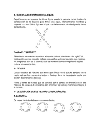 3. DIAGONALES FORMANDO UNA EQUIS:
Seguidamente se organiza la última figura, donde la primera pareja iniciara la
construcción de la diagonal para firmar una equis, intercambiando hombres y
mujeres; con esta última figura es la que nos da la entrada para la siguiente danza
del tamborito.
DANZA EL TAMBORITO:
El tamborito es una danza cantada a base de palmas y tambores del siglo XVII,
celebración con rico colorido, belleza coreográfica y ritmo mesurado, que nació en
los tempranos días de la colonia y que se mantiene como un importante legado
cultural en nuestros días.
 DIDAXIS:
Danza nacional de Panamá que tiene gran influjo en la cultura danzaría de la
región del pacifico, es un aire festivo o fiestero lleno de decadencia, en la que
existen dos marcantes básicos.
Ritmo y danza del Chocó que se convirtió por la pérdida de Panamá en el aire
nacional de ese país. Se interpreta con chirimía y se baile de manera semejante a
la cumbia.
 DESCRIPCIÓN DE LOS PLANOS COREOGRÁFICOS:
1. LA RUTINA:
Se marca hacia los lados en compases de dos.
 
