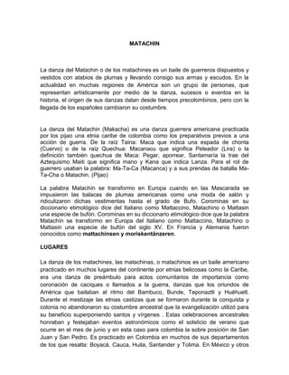 MATACHIN
La danza del Matachin o de los matachines es un baile de guerreros dispuestos y
vestidos con atabios de plumas y llevando consigo sus armas y escudos. En la
actualidad en muchas regiones de América son un grupo de personas, que
representan artísticamente por medio de la danza, sucesos o eventos en la
historia, el origen de sus danzas datan desde tiempos precolombinos, pero con la
llegada de los españoles cambiaron su costumbre.
La danza del Matachin (Makacha) es una danza guerrera americana practicada
por los pijao una etnia caribe de colombia como los preparativos previos a una
acción de guerra. De la raíz Taina: Maca que indica una espada de chonta
(Cuervo) o de la raíz Quechua: Macanacu que significa Peleador (Lira) o la
definición también quechua de Maca: Pegar, aporrear. Santamaría la trae del
Aztequismo Maiti que significa mano y Kana que indica Lanza. Para el rol de
guerrero usaban la palabra: Ma-Ta-Ca (Macanca) y a sus prendas de batalla Ma-
Ta-Cha o Matachin. (Pijao)
La palabra Matachín se transformo en Europa cuando en las Mascarada se
impusieron las balacas de plumas americanas como una moda de salón y
ridiculizaron dichas vestimentas hasta el grado de Bufo. Corominas en su
diccionario etimológico dice del Italiano como Mattaccino, Matachino o Mattasin
una especie de bufón. Corominas en su diccionario etimológico dice que la palabra
Matachín se transformo en Europa del Italiano como Mattaccino, Matachino o
Mattasin una especie de bufón del siglo XV. En Francia y Alemania fueron
conocidos como mattachinsen y moriskentänzeren.
LUGARES
La danza de los matachines, las matachinas, o matachinos es un baile americano
practicado en muchos lugares del continente por etnias belicosas como la Caribe,
era una danza de preámbulo para actos comunitarios de importancia como
coronación de caciques o llamados a la guerra, danzas que los oriundos de
América que bailaban al ritmo del Bambuco, Bunde, Teponaztli y Huéhuetl.
Durante el mestizaje las etnias castizas que se formaron durante la conquista y
colonia no abandonaron su costumbre ancestral que la evangelización utilizó para
su beneficio superponiendo santos y vírgenes . Estas celebraciones ancestrales
honraban y festejaban eventos astronómicos como el solsticio de verano que
ocurre en el mes de junio y en esta caso para colombia la sobre posición de San
Juan y San Pedro. Es practicado en Colombia en muchos de sus departamentos
de los que resalta: Boyacá, Cauca, Huila, Santander y Tolima. En México y otros
 