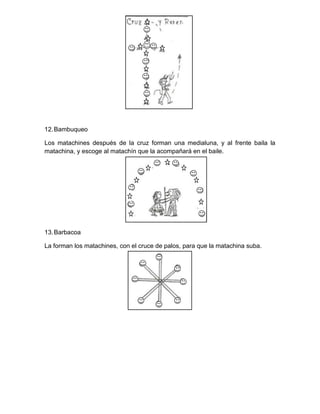 12.Bambuqueo
Los matachines después de la cruz forman una medialuna, y al frente baila la
matachina, y escoge al matachín que la acompañará en el baile.
13.Barbacoa
La forman los matachines, con el cruce de palos, para que la matachina suba.
 