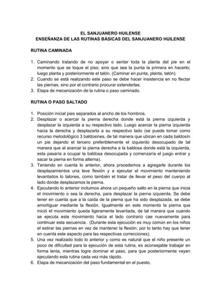 EL SANJUANERO HUILENSE
ENSEÑANZA DE LAS RUTINAS BÁSICAS DEL SANJUANERO HUILENSE
RUTINA CAMINADA
1. Caminando tratando de no apoyar o sentar toda la planta del pie en el
momento que se toque el piso, sino que sea la punta la primera en hacerlo;
luego planta y posteriormente el talón. (Caminar en punta, planta, talón).
2. Cuando se está realizando este paso se debe hacer insistencia en no flectar
las piernas, sino por el contrario procurar extenderlas.
3. Etapa de mecanización de la rutina o paso caminado.
RUTINA O PASO SALTADO
1. Posición inicial pies separados al ancho de los hombros.
2. Desplazar o acercar la pierna derecha donde está la pierna izquierda y
desplazar la izquierda a su respectivo lado. Luego acercar la pierna izquierda
hacia la derecha y desplazarla a su respectivo lado (se puede tomar como
recurso metodológico 3 baldosines, de tal manera que ubican en cada baldosín
un pie dejando el tercero preferiblemente el izquierdo desocupado de tal
manera que al acercar la pierna derecha a la baldosa donde está la izquierda,
esta pasaría a ocupar la baldosa desocupada y comenzaría el juego entrar y
sacar la pierna en forma alterna).
3. Teniendo en cuenta lo anterior, ahora procedemos a agregarle durante los
desplazamientos una leve flexión y a ejecutar el movimiento manteniendo
levantados lo talones, como también el tratar de llevar el peso del cuerpo al
lado donde desplazamos la pierna.
4. Ejecutando lo anterior incluimos ahora un pequeño salto en la pierna que inicia
el movimiento o sea la derecha, para desplazar la pierna izquierda. Se debe
tener en cuenta que a la caída de la pierna que ha sido desplazada, se debe
amortiguar mediante la flexión. Igualmente en este momento la pierna que
inició el movimiento queda ligeramente levantada, de tal manera que cuando
se ejecuta este movimiento hacia el lado contrario cae nuevamente para
continuar esta secuencia. (Durante esta ejecución es muy común en los niños
el estirar las piernas en vez de mantener la flexión, por lo tanto hay que tener
en cuenta este aspecto para las respectivas correcciones).
5. Una vez realizado todo lo anterior y como es natural que el niño presente un
poco de dificultad para la ejecución de esta rutina, es aconsejable trabajar en
forma lenta, mientras logre dominar el paso, para que posteriormente vayan
ejecutando esta rutina cada vez más rápido.
6. Etapa de mecanización del paso fundamental en el puesto.
 