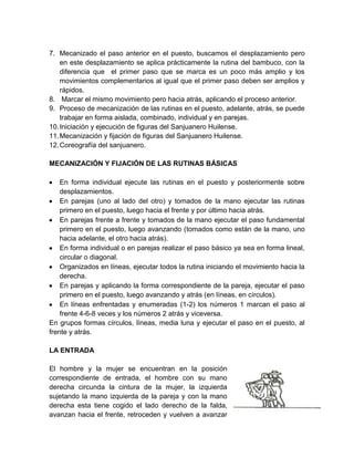 7. Mecanizado el paso anterior en el puesto, buscamos el desplazamiento pero
en este desplazamiento se aplica prácticamente la rutina del bambuco, con la
diferencia que el primer paso que se marca es un poco más amplio y los
movimientos complementarios al igual que el primer paso deben ser amplios y
rápidos.
8. Marcar el mismo movimiento pero hacia atrás, aplicando el proceso anterior.
9. Proceso de mecanización de las rutinas en el puesto, adelante, atrás, se puede
trabajar en forma aislada, combinado, individual y en parejas.
10.Iniciación y ejecución de figuras del Sanjuanero Huilense.
11.Mecanización y fijación de figuras del Sanjuanero Huilense.
12.Coreografía del sanjuanero.
MECANIZACIÓN Y FIJACIÓN DE LAS RUTINAS BÁSICAS
En forma individual ejecute las rutinas en el puesto y posteriormente sobre
desplazamientos.
En parejas (uno al lado del otro) y tomados de la mano ejecutar las rutinas
primero en el puesto, luego hacia el frente y por último hacia atrás.
En parejas frente a frente y tomados de la mano ejecutar el paso fundamental
primero en el puesto, luego avanzando (tomados como están de la mano, uno
hacia adelante, el otro hacia atrás).
En forma individual o en parejas realizar el paso básico ya sea en forma lineal,
circular o diagonal.
Organizados en líneas, ejecutar todos la rutina iniciando el movimiento hacia la
derecha.
En parejas y aplicando la forma correspondiente de la pareja, ejecutar el paso
primero en el puesto, luego avanzando y atrás (en líneas, en círculos).
En líneas enfrentadas y enumeradas (1-2) los números 1 marcan el paso al
frente 4-6-8 veces y los números 2 atrás y viceversa.
En grupos formas círculos, líneas, media luna y ejecutar el paso en el puesto, al
frente y atrás.
LA ENTRADA
El hombre y la mujer se encuentran en la posición
correspondiente de entrada, el hombre con su mano
derecha circunda la cintura de la mujer, la izquierda
sujetando la mano izquierda de la pareja y con la mano
derecha esta tiene cogido el lado derecho de la falda,
avanzan hacia el frente, retroceden y vuelven a avanzar
 