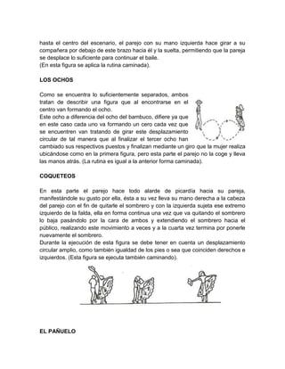 hasta el centro del escenario, el parejo con su mano izquierda hace girar a su
compañera por debajo de este brazo hacia él y la suelta, permitiendo que la pareja
se desplace lo suficiente para continuar el baile.
(En esta figura se aplica la rutina caminada).
LOS OCHOS
Como se encuentra lo suficientemente separados, ambos
tratan de describir una figura que al encontrarse en el
centro van formando el ocho.
Este ocho a diferencia del ocho del bambuco, difiere ya que
en este caso cada uno va formando un cero cada vez que
se encuentren van tratando de girar este desplazamiento
circular de tal manera que al finalizar el tercer ocho han
cambiado sus respectivos puestos y finalizan mediante un giro que la mujer realiza
ubicándose como en la primera figura, pero esta parte el parejo no la coge y lleva
las manos atrás. (La rutina es igual a la anterior forma caminada).
COQUETEOS
En esta parte el parejo hace todo alarde de picardía hacia su pareja,
manifestándole su gusto por ella, ésta a su vez lleva su mano derecha a la cabeza
del parejo con el fin de quitarle el sombrero y con la izquierda sujeta ese extremo
izquierdo de la falda, ella en forma continua una vez que va quitando el sombrero
lo baja pasándolo por la cara de ambos y extendiendo el sombrero hacia el
público, realizando este movimiento a veces y a la cuarta vez termina por ponerle
nuevamente el sombrero.
Durante la ejecución de esta figura se debe tener en cuenta un desplazamiento
circular amplio, como también igualdad de los pies o sea que coinciden derechos e
izquierdos. (Esta figura se ejecuta también caminando).
EL PAÑUELO
 