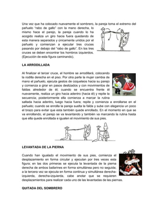 Una vez que ha colocado nuevamente el sombrero, la pareja toma el extremo del
pañuelo “rabo de gallo” con la mano derecha, lo
mismo hace el parejo, la pareja cuando lo ha
acogido realiza un giro hacia fuera quedando de
esta manera separados y únicamente unidos por el
pañuelo y comienzan a ejecutar tres cruces
pasando por debajo del “rabo de gallo”. En los tres
cruces se deben encontrar los hombros izquierdos.
(Ejecución de esta figura caminando).
LA ARRODILLADA
Al finalizar el tercer cruce, el hombre se arrodillará, colocando
la rodilla derecha en el piso. Por otra parte la mujer cambia de
mano el pañuelo, ejecuta gestos de coqueteos hacia su parejo
y comienza a girar en pasos deslizados y con movimientos de
faldas alrededor de él; cuando se encuentra frente él
nuevamente, realiza un giro hacia adentro (hacia él) y repite la
secuencia; posteriormente ella comienza a marcar la rutina
saltada hacia adentro, luego hacia fuera; repite y comienza a enrollarse en el
pañuelo; cuando se enrolla la pareja suelta la falda y sube con elegancia un poco
el brazo para evitar que esta también quede enrollado. En el momento en que se
va enrollando, el parejo se va levantando y también va marcando la rutina hasta
que ella quede enrollada e igualen el movimiento de sus pies.
LEVANTADA DE LA PIERNA
Cuando han igualado el movimiento de sus pies, comienza el
desplazamiento en forma circular y ejecutan por tres veces esta
figura; en las dos primeras se ejecuta la levantada de la pierna
derecha de ambos bailarines en forma simultánea pero no seguida;
a la tercera vez se ejecuta en forma continua y simultánea derecha-
izquierda, derecha-izquierda, cabe anotar que se requieren
desplazamientos para realizar cada uno de las levantadas de las piernas.
QUITADA DEL SOMBRERO
 