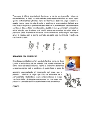 Terminada la última levantada de la pierna, la pareja se desenrolla y sigue su
desplazamiento al lado. Por otro lado el parejo sigue marcando su rutina hasta
quedar en forma lineal y frente a frente a determinada distancia, luego se acerca la
pareja, con su mano derecha le quita el sombrero a su compañero, lo lleva a su
cara en son de picardía y lo tira al suelo. Realizan nuevamente un desplazamiento
cambiando de puestos y en esta ocasión queda de lado y comienzan a marcar un
pique sencillo con la pierna que quedó afuera que consiste en saltar sobre la
pierna de base, mientras la otra hace un movimiento de entrar el pie, dan medio
giro y lo realizan con la pierna contraria; se repite este movimiento y vuelven a
cambiar de puesto.
RECOGIDA DEL SOMBRERO
En esta oportunidad como han quedado frente a frente, se debe
igualar el movimiento de tal manera que ambos marquen la
rutina hacia los lados derechos. Hecho lo anterior los bailarines
se acercan donde está el sombrero, el parejo hace el gesto de
recogerlo acompañando el movimiento del brazo con el
pañuelo. Mientras la mujer ejecutada la levantada de la
pierna sencilla y tratando de tocar o impidiendo que lo recoja,
van hacia atrás y lo ejecutan nuevamente por dos veces más
y sobre la última se retiran nuevamente hacia sus extremos.
OCHOS
 