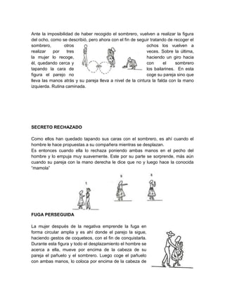Ante la imposibilidad de haber recogido el sombrero, vuelven a realizar la figura
del ocho, como se describió, pero ahora con el fin de seguir tratando de recoger el
sombrero, otros ochos los vuelven a
realizar por tres veces. Sobre la última,
la mujer lo recoge, haciendo un giro hacia
él, quedando cerca y con el sombrero
tapando la cara de los bailarines. En esta
figura el parejo no coge su pareja sino que
lleva las manos atrás y su pareja lleva a nivel de la cintura la falda con la mano
izquierda. Rutina caminada.
SECRETO RECHAZADO
Como ellos han quedado tapando sus caras con el sombrero, es ahí cuando el
hombre le hace propuestas a su compañera mientras se desplazan.
Es entonces cuando ella lo rechaza poniendo ambas manos en el pecho del
hombre y lo empuja muy suavemente. Este por su parte se sorprende, más aún
cuando su pareja con la mano derecha le dice que no y luego hace la conocida
“mamola”
FUGA PERSEGUIDA
La mujer después de la negativa emprende la fuga en
forma circular amplia y es ahí donde el parejo la sigue,
haciendo gestos de coqueteos, con el fin de conquistarla.
Durante esta figura y todo el desplazamiento el hombre se
acerca a ella, mueve por encima de la cabeza de su
pareja el pañuelo y el sombrero. Luego coge el pañuelo
con ambas manos, lo coloca por encima de la cabeza de
 