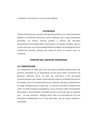 2. Regula el ejercicio de una función pública.
AUTONOMIA
El derecho financiero es parte del derecho público con cierta autónoma
didáctica al derecho financiero, pero negamos que tenga autonomía
científica, en cuanto ciencia jurídica y dentro del concepto
generalmente entendido sobre autonomía en el campo jurídico, que no
es otra cosa que una cierta independencia jurídica sin despegarse de la
unidad del derecho, axioma que hasta la fecha no resiste tesis en
contrario.
FUENTES DEL DERECHO FINANCIERO
LA CONSTITUCIÓN
La constitución d cada país sirve de marco jurídico preferencial y de
primera prioridad en la elaboración de las leyes sobre cuestiones de
finanzas públicas. Pero, no solo nos referimos a los preceptos
constitucionales que tratan expresamente sobre la actividad financiera
del estado, sino a la constitución en su conjunto, por que jurídicamente
la carga fundamental de cada país no puede entenderse aislada sino
como un todo integral y homogénea, cuyas normas están íntimamente
vinculadas y armonizadas, de modo tal que la mención que se haga de
uno de sus artículos, siempre debe estar en concordancia con los
principios establecidos en el resto del texto, sea de modo mediato o
inmediato.
 