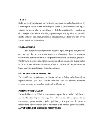 LA LEY
Es la fuente inmediata de mayor importancia en derecho financiero. En
nuestro país nadie puede ser obligado hacer lo que no manda la ley, ni
privado de lo que ella no prohíbe art. 19 de la constitución y aplicando
el concepto a nuestra materia, significa que sin aquella no podrían
existir tributos con presupuestos o empréstitos, es decir que sin ley no
habría actividad financiera.
REGLAMENTOS
Son los preceptos que dicta el poder ejecutivo para la ejecución
de una ley. La ley es noma general y abstracta. Los reglamentos
desarrollan el mandato de la ley posibilitando su aplicación práctica.
Conforme a nuestra constitución política el presidente de la república
tiene dentro de sus atribuciones ejercer la potestad de reglamentar las
leyes sin transgredirlas ni desnaturalízalas.
TRATADOS INTERNACIONALES
Se consideran como fuente mediata o indirecta del derecho financiero,
argumentando que son fuente mediata por su validez depende
necesariamente de una ley nacional ratificatoria.
DERECHO TRIBUTARIO
Rama del Derecho Público interno que regula la actividad del Estado
en cuanto a los órganos encargados de la recaudación y aplicación de
impuestos, presupuesto, crédito público y, en general, de todo lo
relacionado directamente con el patrimonio del Estado y su utilización.
AUTONOMIA DEL DERECHO TRIBUTARIO
 