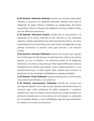 b) El Derecho Tributario Material contiene las normas sustanciales
relativas en general a la obligación tributaria. Estudia cómo nace la
obligación de pagar tributos (mediante la configuración del hecho
imponible) y cómo se extingue esa obligación; examina también cuáles
son sus diferentes elementos.
c) El Derecho Tributario Formal estudia todo lo concerniente a la
aplicación de la norma material al caso concreto en sus diferentes
aspectos; analiza especialmente la determinación del tributo, así como
la fiscalización de los contribuyentes y las tareas investigatorias de tipo
policial, necesarias en muchos casos para detectar a los evasores
ocultos.
d) El Derecho Procesal Tributario contiene las normas que regulan
las controversias de todo tipo que se plantean entre el fisco y los sujetos
pasivos, ya sea en relación a la existencia misma de la obligación
tributaria, a su monto, a los pasos que debe seguir el fisco para ejecutar
forzadamente su crédito, para aplicar o hacer aplicar sanciones y a los
procedimientos que el sujeto pasivo debe emplear para reclamar la
devolución de las cantidades indebidamente pagadas al Estado.
e) El Derecho Penal Tributario regula jurídicamente lo concerniente
a las infracciones fiscales y sus sanciones.
f) El Derecho Internacional Tributario estudia las normas que
corresponde aplicar en los casos en que diversas soberanías entran en
contacto, para evitar problemas de doble imposición y coordinar
métodos que eviten la evasión internacional hoy en boga mediante los
precios de transferencia, el uso abusivo de los tratados, la utilización
de los paraísos fiscales y otras modalidades cada vez más sofisticadas
de evasión en el orden internacional.
 