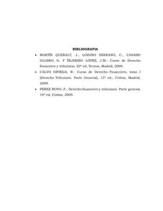 BIBLIOGRAFIA
 MARTÍN QUERALT, J., LOZANO SERRANO, C., CASADO
OLLERO, G. Y TEJERIZO LÓPEZ, J.M.: Curso de Derecho
financiero y tributario, 20ª ed, Tecnos, Madrid, 2009.
 CALVO ORTEGA, R.: Curso de Derecho Financiero, tomo I
(Derecho Tributario. Parte General), 13ª ed., Civitas, Madrid,
2009.
 PÉREZ ROYO, F.: Derecho financiero y tributario. Parte general,
19ª ed, Civitas, 2009.
 